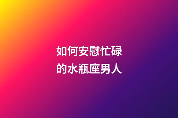 如何安慰忙碌的水瓶座男人-第1張-星座運勢-玄機派