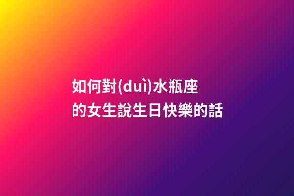 如何對(duì)水瓶座的女生說生日快樂的話