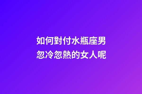 如何對付水瓶座男忽冷忽熱的女人呢-第1張-星座運勢-玄機派
