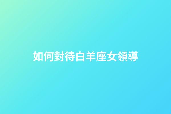 如何對待白羊座女領導-第1張-星座運勢-玄機派