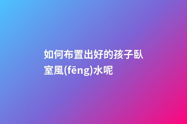如何布置出好的孩子臥室風(fēng)水呢