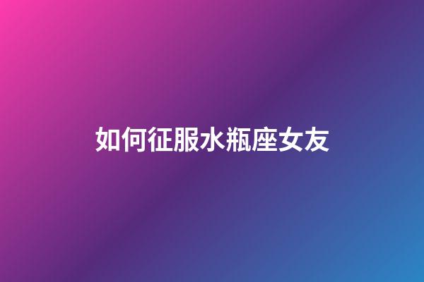如何征服水瓶座女友-第1張-星座運勢-玄機派