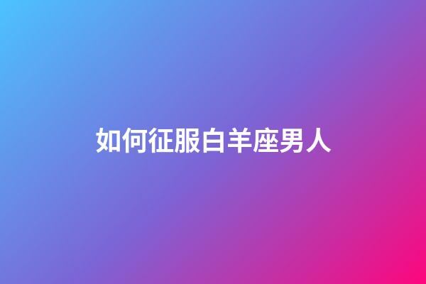 如何征服白羊座男人-第1張-星座運(yùn)勢-玄機(jī)派