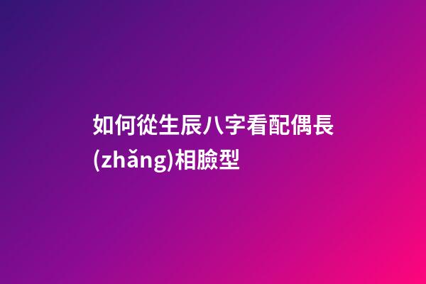 如何從生辰八字看配偶長(zhǎng)相臉型