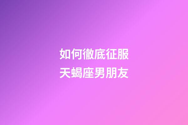 如何徹底征服天蝎座男朋友-第1張-星座運勢-玄機派
