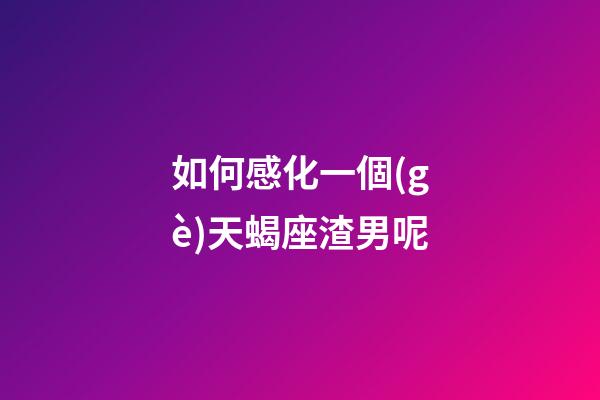 如何感化一個(gè)天蝎座渣男呢-第1張-星座運(yùn)勢(shì)-玄機(jī)派
