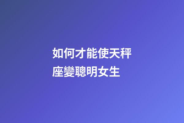 如何才能使天秤座變聰明女生-第1張-星座運勢-玄機派