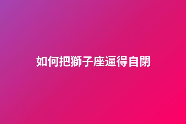 如何把獅子座逼得自閉-第1張-星座運(yùn)勢-玄機(jī)派