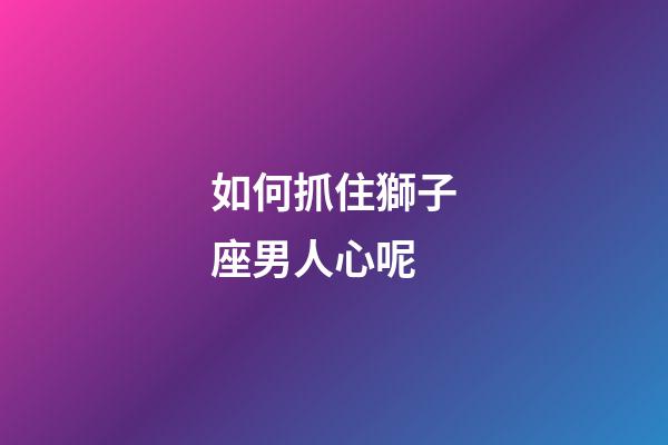 如何抓住獅子座男人心呢-第1張-星座運勢-玄機派
