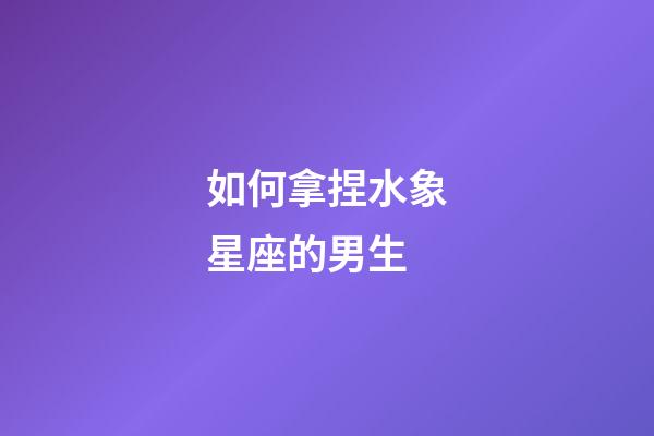 如何拿捏水象星座的男生-第1張-星座運(yùn)勢(shì)-玄機(jī)派