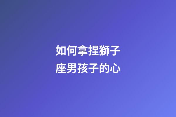 如何拿捏獅子座男孩子的心-第1張-星座運勢-玄機派