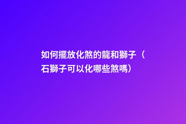 如何擺放化煞的龍和獅子（石獅子可以化哪些煞嗎）