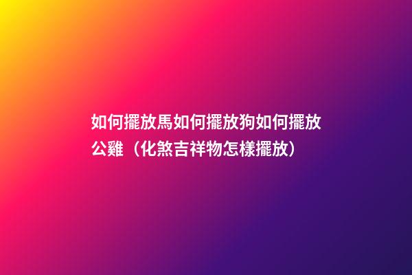 如何擺放馬?如何擺放狗?如何擺放公雞?（化煞吉祥物怎樣擺放）
