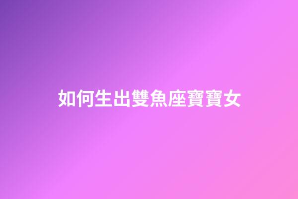 如何生出雙魚座寶寶女-第1張-星座運勢-玄機派