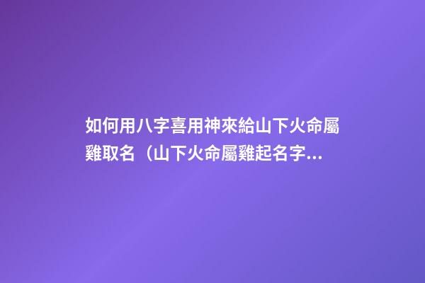 如何用八字喜用神來給山下火命屬雞取名（山下火命屬雞起名字帶什么好）