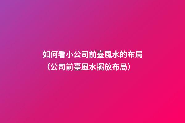如何看小公司前臺風水的布局（公司前臺風水擺放布局）