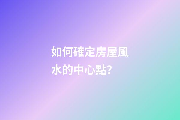 如何確定房屋風水的中心點？