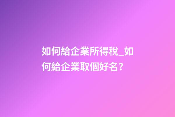 如何給企業所得稅_如何給企業取個好名？-第1張-公司起名-玄機派