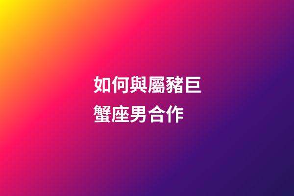如何與屬豬巨蟹座男合作-第1張-星座運勢-玄機派