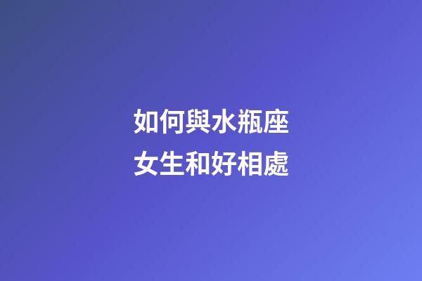 如何與水瓶座女生和好相處-第1張-星座運勢-玄機派