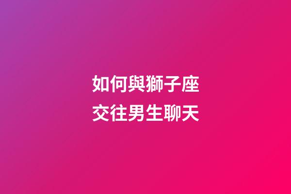 如何與獅子座交往男生聊天-第1張-星座運勢-玄機派