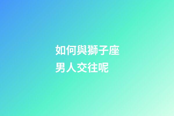 如何與獅子座男人交往呢-第1張-星座運勢-玄機派