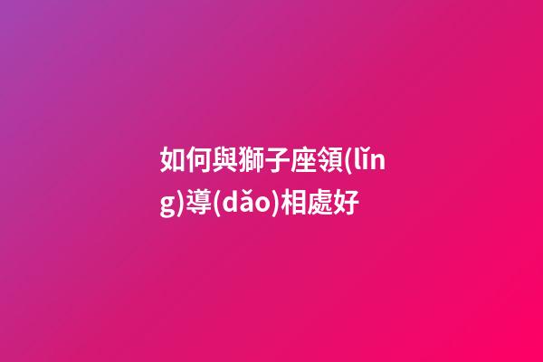 如何與獅子座領(lǐng)導(dǎo)相處好-第1張-星座運勢-玄機(jī)派