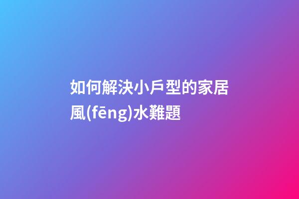 如何解決小戶型的家居風(fēng)水難題