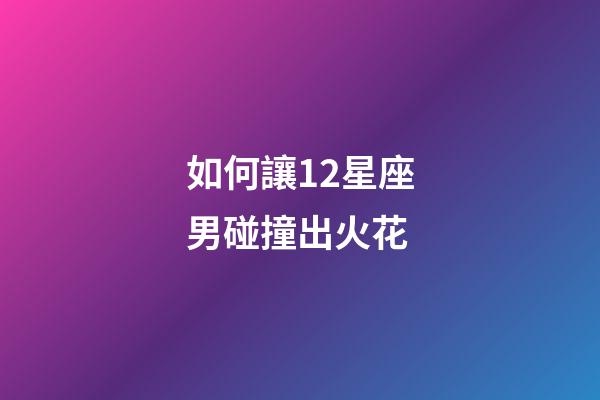 如何讓12星座男碰撞出火花-第1張-星座運勢-玄機派