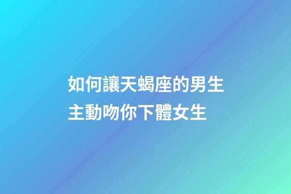 如何讓天蝎座的男生主動吻你下體女生-第1張-星座運勢-玄機派