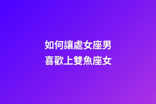 如何讓處女座男喜歡上雙魚座女-第1張-星座運勢-玄機派