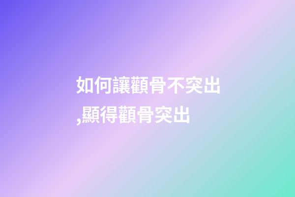 如何讓顴骨不突出,顯得顴骨突出-第1張-觀點-玄機派