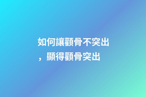 如何讓顴骨不突出，顯得顴骨突出-第1張-觀點-玄機派