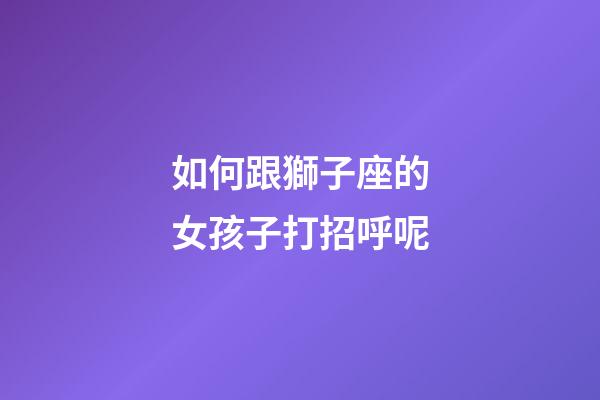 如何跟獅子座的女孩子打招呼呢-第1張-星座運勢-玄機(jī)派