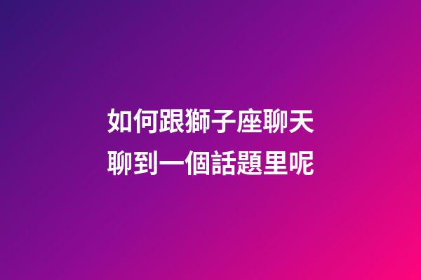 如何跟獅子座聊天聊到一個話題里呢-第1張-星座運勢-玄機派