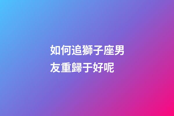 如何追獅子座男友重歸于好呢-第1張-星座運勢-玄機派
