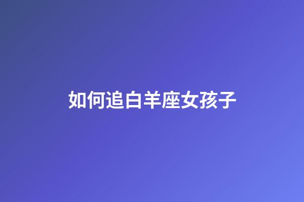 如何追白羊座女孩子-第1張-星座運勢-玄機派