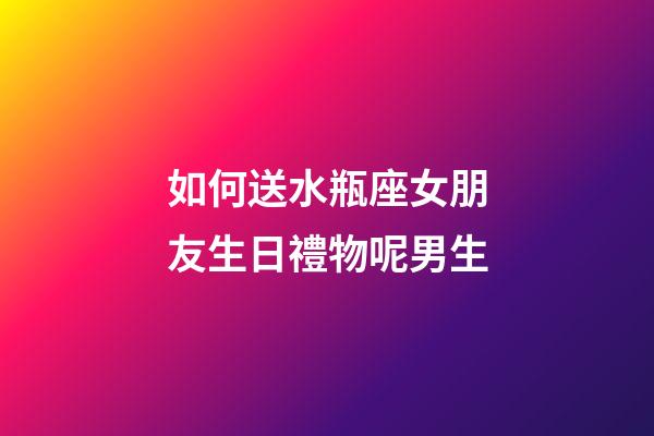 如何送水瓶座女朋友生日禮物呢男生-第1張-星座運勢-玄機派