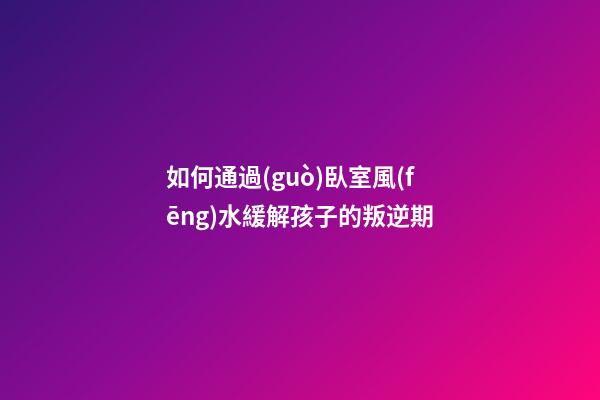 如何通過(guò)臥室風(fēng)水緩解孩子的叛逆期