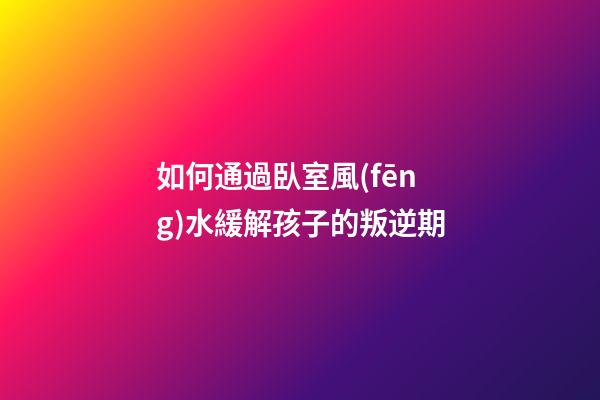 如何通過臥室風(fēng)水緩解孩子的叛逆期