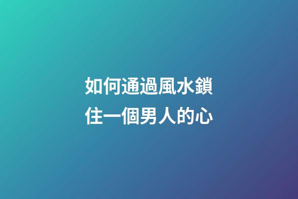 如何通過風水鎖住一個男人的心