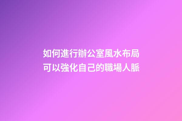 如何進行辦公室風水布局可以強化自己的職場人脈