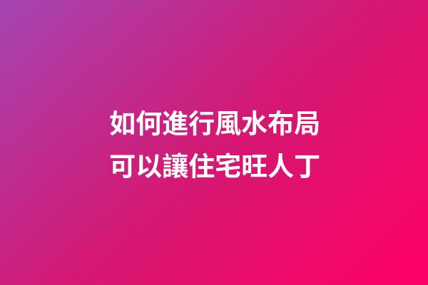 如何進行風水布局可以讓住宅旺人丁