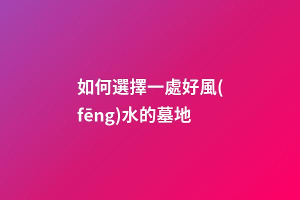 如何選擇一處好風(fēng)水的墓地