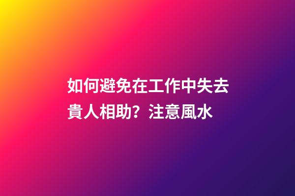 如何避免在工作中失去貴人相助？注意風水