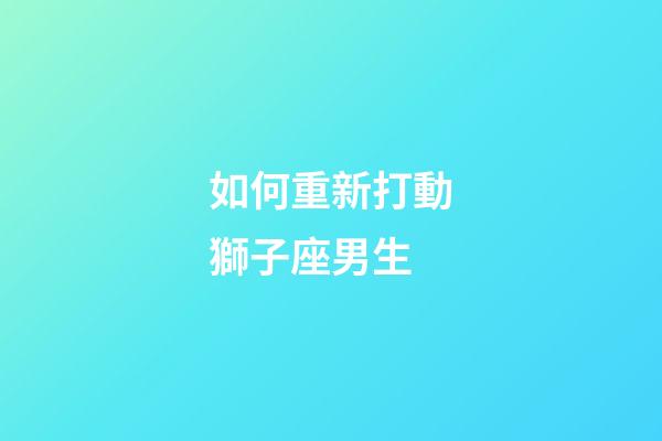 如何重新打動獅子座男生-第1張-星座運勢-玄機派