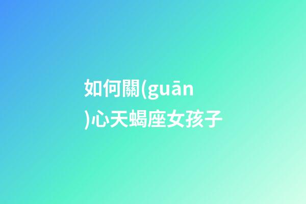 如何關(guān)心天蝎座女孩子-第1張-星座運勢-玄機派