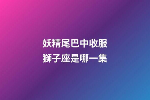 妖精尾巴中收服獅子座是哪一集