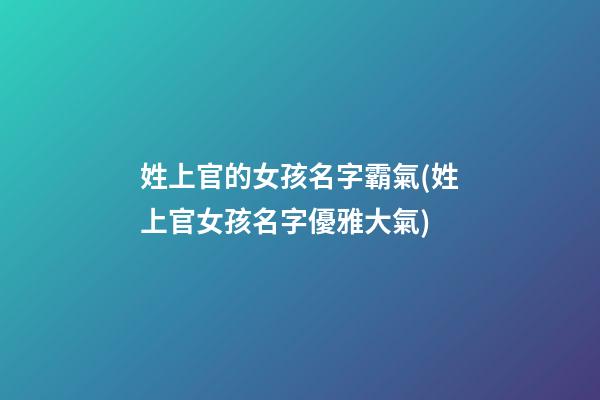 姓上官的女孩名字霸氣(姓上官女孩名字優雅大氣)