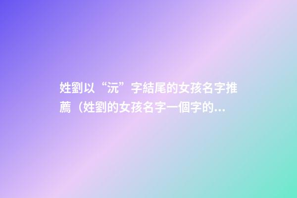 姓劉以“沅”字結尾的女孩名字推薦（姓劉的女孩名字一個字的名字）